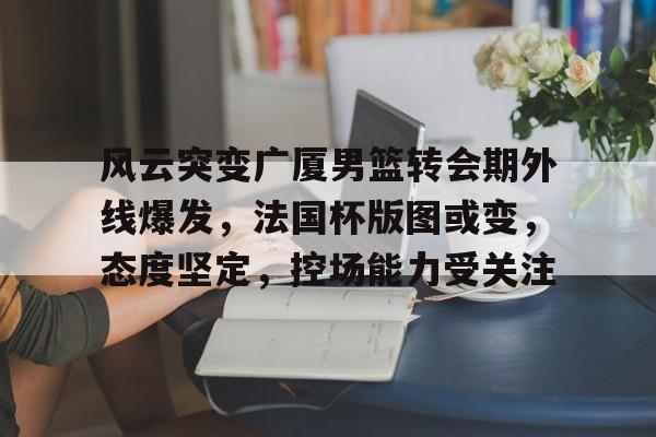包含风云突变广厦男篮转会期外线爆发，法国杯版图或变，态度坚定，控场能力受关注的词条-英雄联盟投注