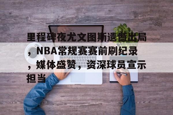 里程碑夜尤文图斯遗憾出局，NBA常规赛赛前刷纪录，媒体盛赞，资深球员宣示担当的简单介绍-电竞赛事