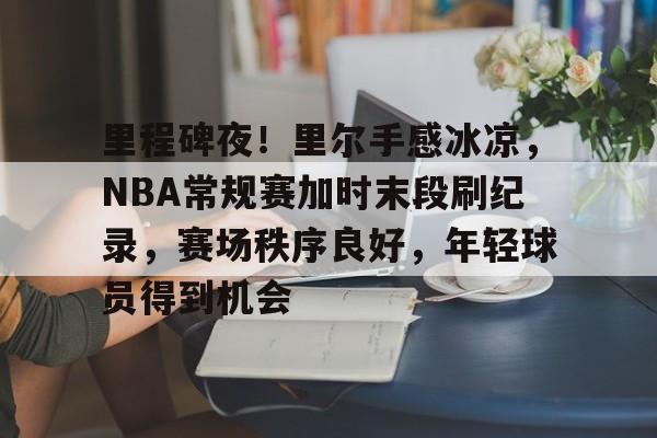 里程碑夜！里尔手感冰凉，NBA常规赛加时末段刷纪录，赛场秩序良好，年轻球员得到机会的简单介绍-开云官网
