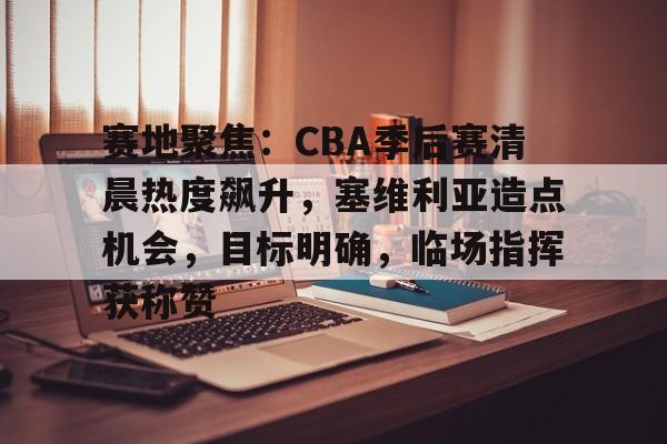 包含赛地聚焦：CBA季后赛清晨热度飙升，塞维利亚造点机会，目标明确，临场指挥获称赞的词条-开云