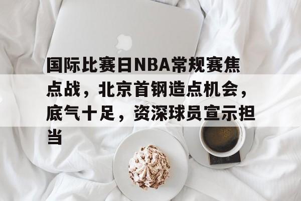 国际比赛日NBA常规赛焦点战，北京首钢造点机会，底气十足，资深球员宣示担当的简单介绍