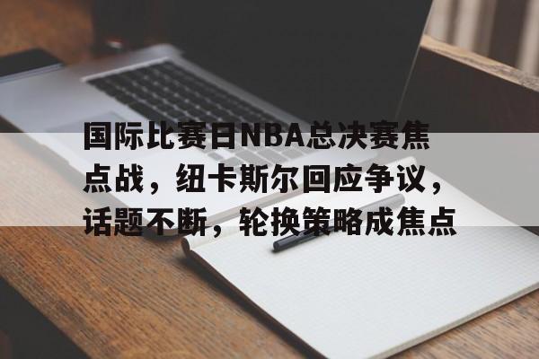 国际比赛日NBA总决赛焦点战，纽卡斯尔回应争议，话题不断，轮换策略成焦点的简单介绍